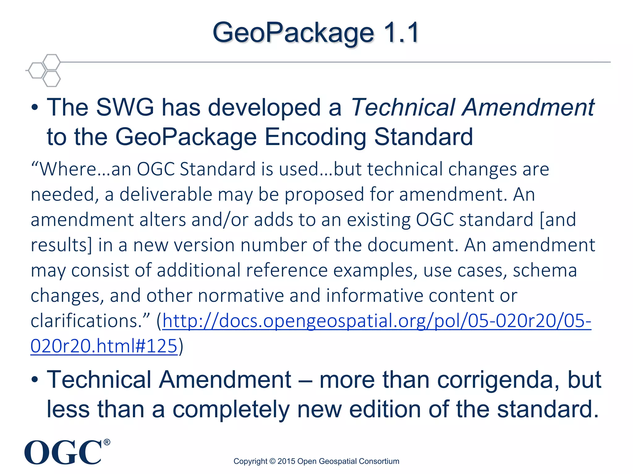 OGC
®
GeoPackage 1.1
• The SWG has developed a Technical Amendment
to the GeoPackage Encoding Standard
“Where…an OGC Standard is used…but technical changes are
needed, a deliverable may be proposed for amendment. An
amendment alters and/or adds to an existing OGC standard [and
results] in a new version number of the document. An amendment
may consist of additional reference examples, use cases, schema
changes, and other normative and informative content or
clarifications.” (http://docs.opengeospatial.org/pol/05-020r20/05-
020r20.html#125)
• Technical Amendment – more than corrigenda, but
less than a completely new edition of the standard.
Copyright © 2015 Open Geospatial Consortium
 