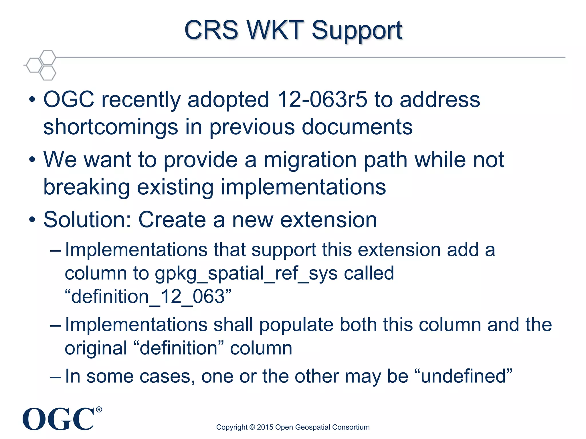 OGC
®
CRS WKT Support
• OGC recently adopted 12-063r5 to address
shortcomings in previous documents
• We want to provide a migration path while not
breaking existing implementations
• Solution: Create a new extension
– Implementations that support this extension add a
column to gpkg_spatial_ref_sys called
“definition_12_063”
– Implementations shall populate both this column and the
original “definition” column
– In some cases, one or the other may be “undefined”
Copyright © 2015 Open Geospatial Consortium
 