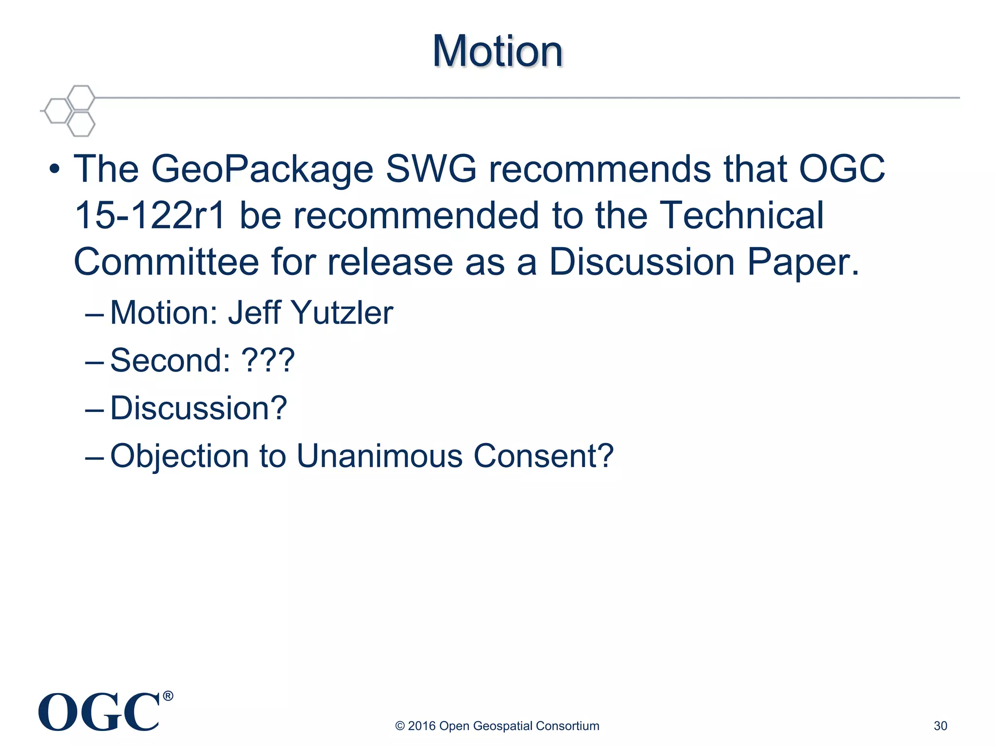OGC
®
Motion
• The GeoPackage SWG recommends that OGC
15-122r1 be recommended to the Technical
Committee for release as a Discussion Paper.
– Motion: Jeff Yutzler
– Second: ???
– Discussion?
– Objection to Unanimous Consent?
© 2016 Open Geospatial Consortium 30
 