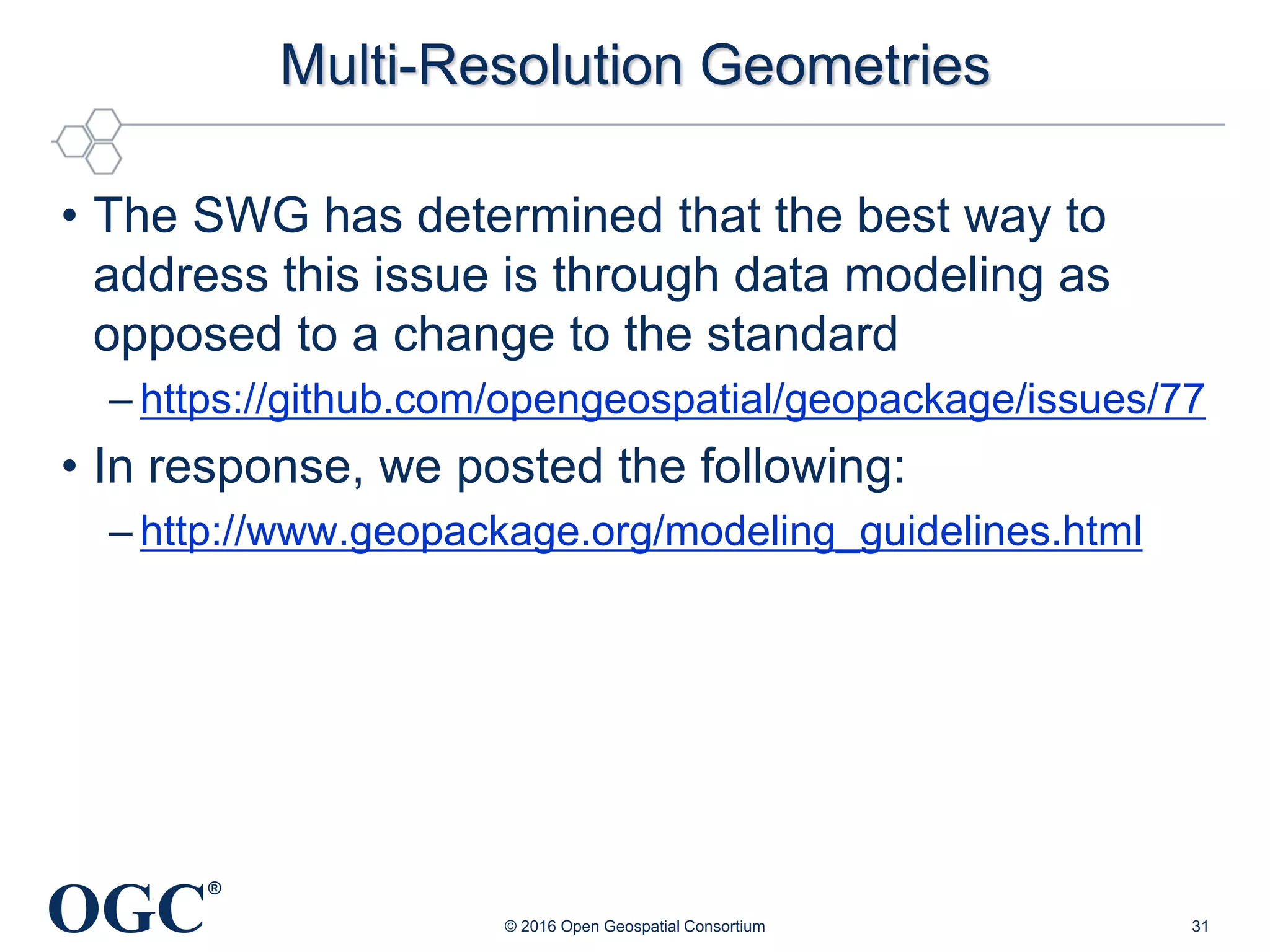 OGC
®
Multi-Resolution Geometries
• The SWG has determined that the best way to
address this issue is through data modeling as
opposed to a change to the standard
– https://github.com/opengeospatial/geopackage/issues/77
• In response, we posted the following:
– http://www.geopackage.org/modeling_guidelines.html
© 2016 Open Geospatial Consortium 31
 