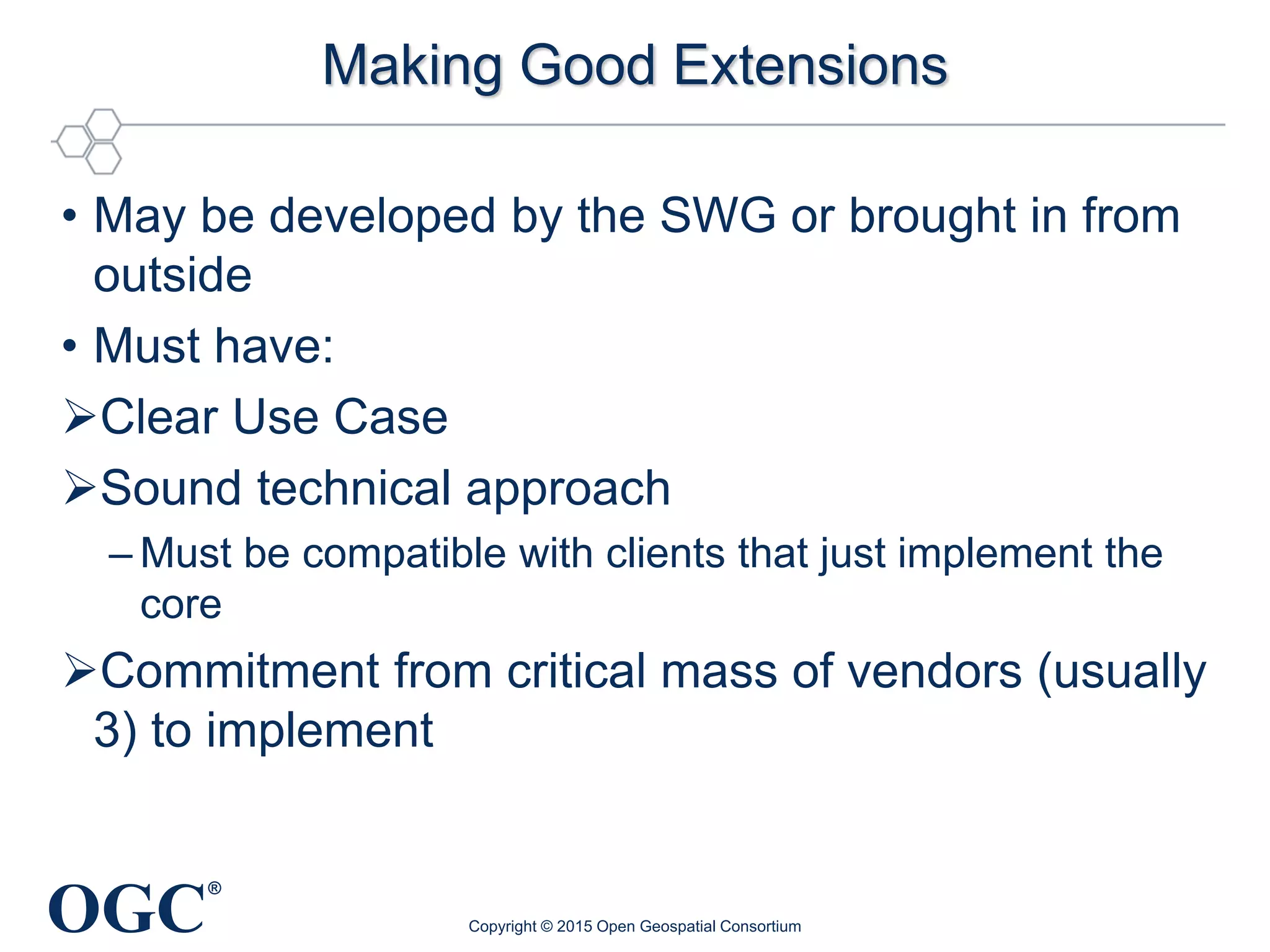 OGC
®
Making Good Extensions
• May be developed by the SWG or brought in from
outside
• Must have:
Clear Use Case
Sound technical approach
– Must be compatible with clients that just implement the
core
Commitment from critical mass of vendors (usually
3) to implement
Copyright © 2015 Open Geospatial Consortium
 