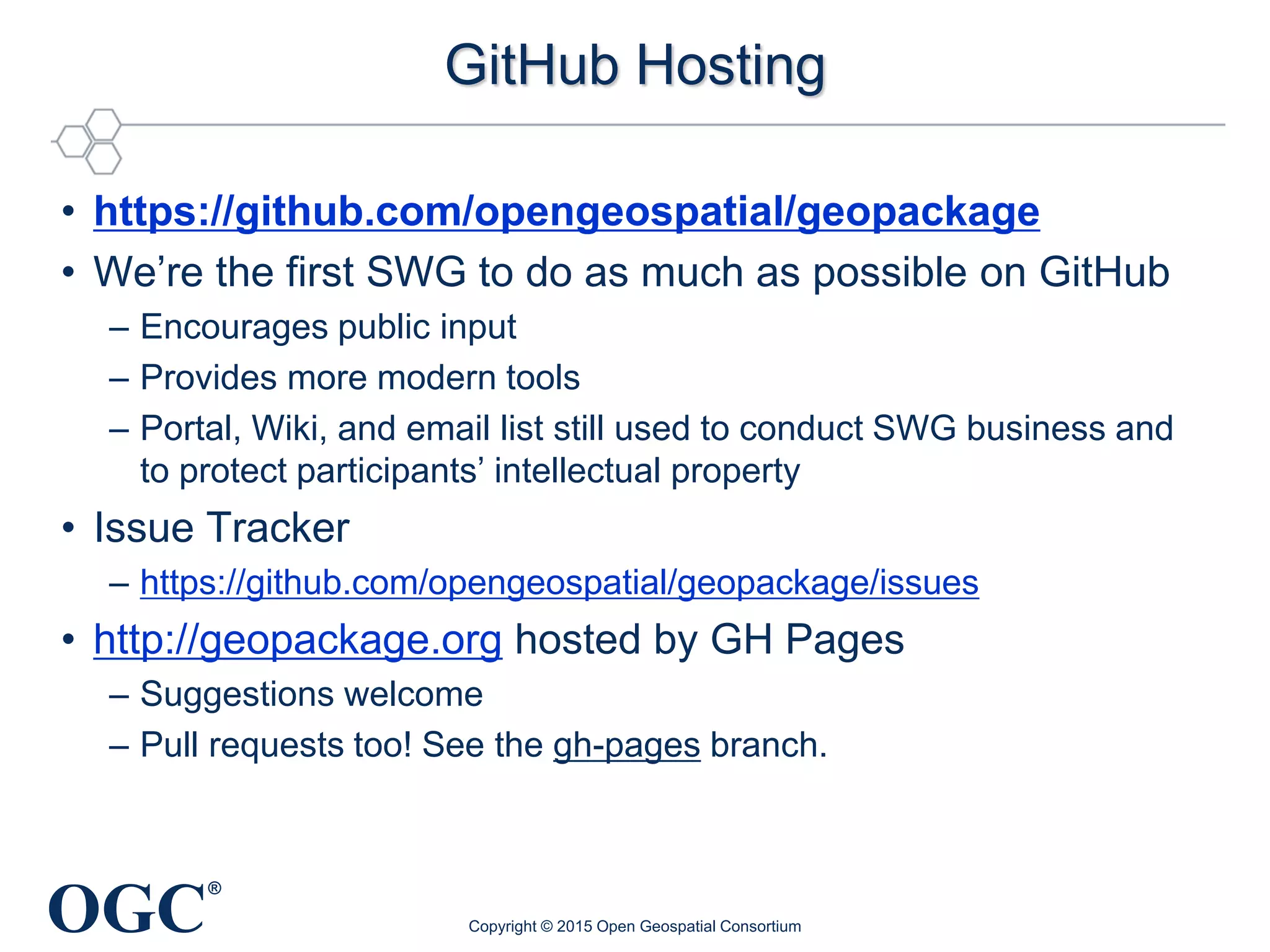 OGC
®
GitHub Hosting
• https://github.com/opengeospatial/geopackage
• We’re the first SWG to do as much as possible on GitHub
– Encourages public input
– Provides more modern tools
– Portal, Wiki, and email list still used to conduct SWG business and
to protect participants’ intellectual property
• Issue Tracker
– https://github.com/opengeospatial/geopackage/issues
• http://geopackage.org hosted by GH Pages
– Suggestions welcome
– Pull requests too! See the gh-pages branch.
Copyright © 2015 Open Geospatial Consortium
 