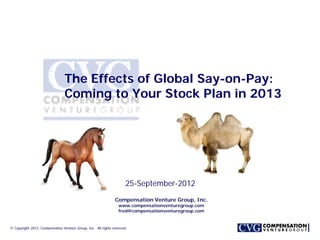 The Effects of Global Say-on-Pay:
                                 Coming to Your Stock Plan in 2013




                                                                      25-September-2012
                                                               Compensation Venture Group, Inc.
                                                                 www.compensationventuregroup.com
                                                                 fred@compensationventuregroup.com


© Copyright 2012. Compensation Venture Group, Inc. All rights reserved.
 