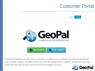 Customer Portal




Clients of GeoPal can offer their customers a self service portal to log jobs/faults/tickets
This creates a job on GeoPal which can then be assigned to a worker. Customers can log
back into the self service portal to see the progress of jobs.
 