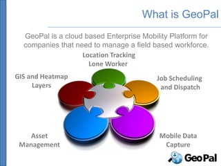 What is GeoPal
  GeoPal is a cloud based Enterprise Mobility Platform for
  companies that need to manage a field based workforce.
                   Location Tracking
                     Lone Worker
GIS and Heatmap                           Job Scheduling
     Layers                                and Dispatch




    Asset                                  Mobile Data
 Management                                 Capture
 