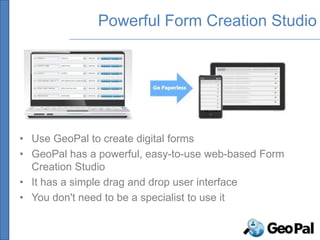Powerful Form Creation Studio




• Use GeoPal to create digital forms
• GeoPal has a powerful, easy-to-use web-based Form
  Creation Studio
• It has a simple drag and drop user interface
• You don't need to be a specialist to use it
 