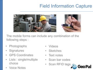 Field Information Capture




The mobile forms can include any combination of the
following steps :

• Photographs                 •   Videos
• Signatures                  •   Sketches
• GPS Coordinates             •   Text notes
• Lists : single/multiple     •   Scan bar codes
  choice                      •   Scan RFID tags
• Voice Notes
 