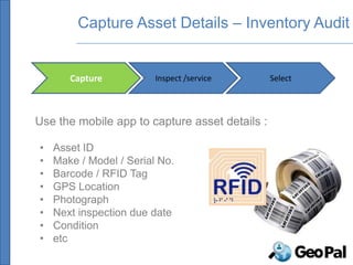 Capture Asset Details – Inventory Audit


       Capture           Inspect /service       Select




Use the mobile app to capture asset details :

•   Asset ID
•   Make / Model / Serial No.
•   Barcode / RFID Tag
•   GPS Location
•   Photograph
•   Next inspection due date
•   Condition
•   etc
 