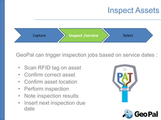 Inspect Assets

       Capture         Inspect /service       Select




GeoPal can trigger inspection jobs based on service dates :

•   Scan RFID tag on asset
•   Confirm correct asset
•   Confirm asset location
•   Perform inspection
•   Note inspection results
•   Insert next inspection due
    date
 
