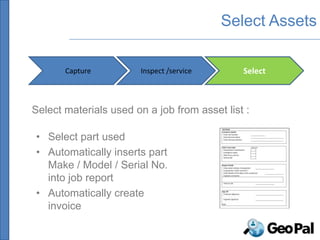 Select Assets

       Capture          Inspect /service      Select



Select materials used on a job from asset list :

• Select part used
• Automatically inserts part
  Make / Model / Serial No.
  into job report
• Automatically create
  invoice
 