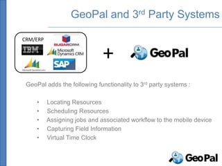GeoPal and 3rd Party Systems

CRM/ERP


                              +
 GeoPal adds the following functionality to 3rd party systems :

     •    Locating Resources
     •    Scheduling Resources
     •    Assigning jobs and associated workflow to the mobile device
     •    Capturing Field Information
     •    Virtual Time Clock
 