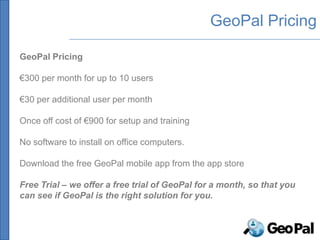 GeoPal Pricing

GeoPal Pricing

€300 per month for up to 10 users

€30 per additional user per month

Once off cost of €900 for setup and training

No software to install on office computers.

Download the free GeoPal mobile app from the app store

Free Trial – we offer a free trial of GeoPal for a month, so that you
can see if GeoPal is the right solution for you.
 