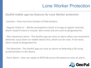 Lone Worker Protection
GeoPal mobile app has features for Lone Worker protection

-Location : View real-time location of field workers.

- Regular Check-in : Worker prompted to check-in to app at regular intervals.
Alarm raised if check-in missed. Alert email and sms sent to designated list.

- Non movement alarm : The GeoPal app can raise an alarm when non-movement
detected. Local alarm on mobile device first, which can be reset. If not reset,
alarm raised to designated list.

- Fall detection : The GeoPal app can raise an alarm on detecting a fall using
accelerometers in the device.

- Panic Alarm : User can swipe an RFID fob across the phone to raise an alarm.
 