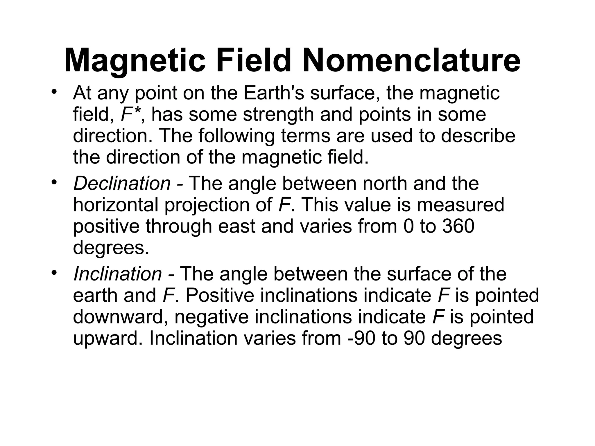Magnetic Field Nomenclature
• At any point on the Earth's surface, the magnetic
field, F*, has some strength and points in some
direction. The following terms are used to describe
the direction of the magnetic field.
• Declination - The angle between north and the
horizontal projection of F. This value is measured
positive through east and varies from 0 to 360
degrees.
• Inclination - The angle between the surface of the
earth and F. Positive inclinations indicate F is pointed
downward, negative inclinations indicate F is pointed
upward. Inclination varies from -90 to 90 degrees

 