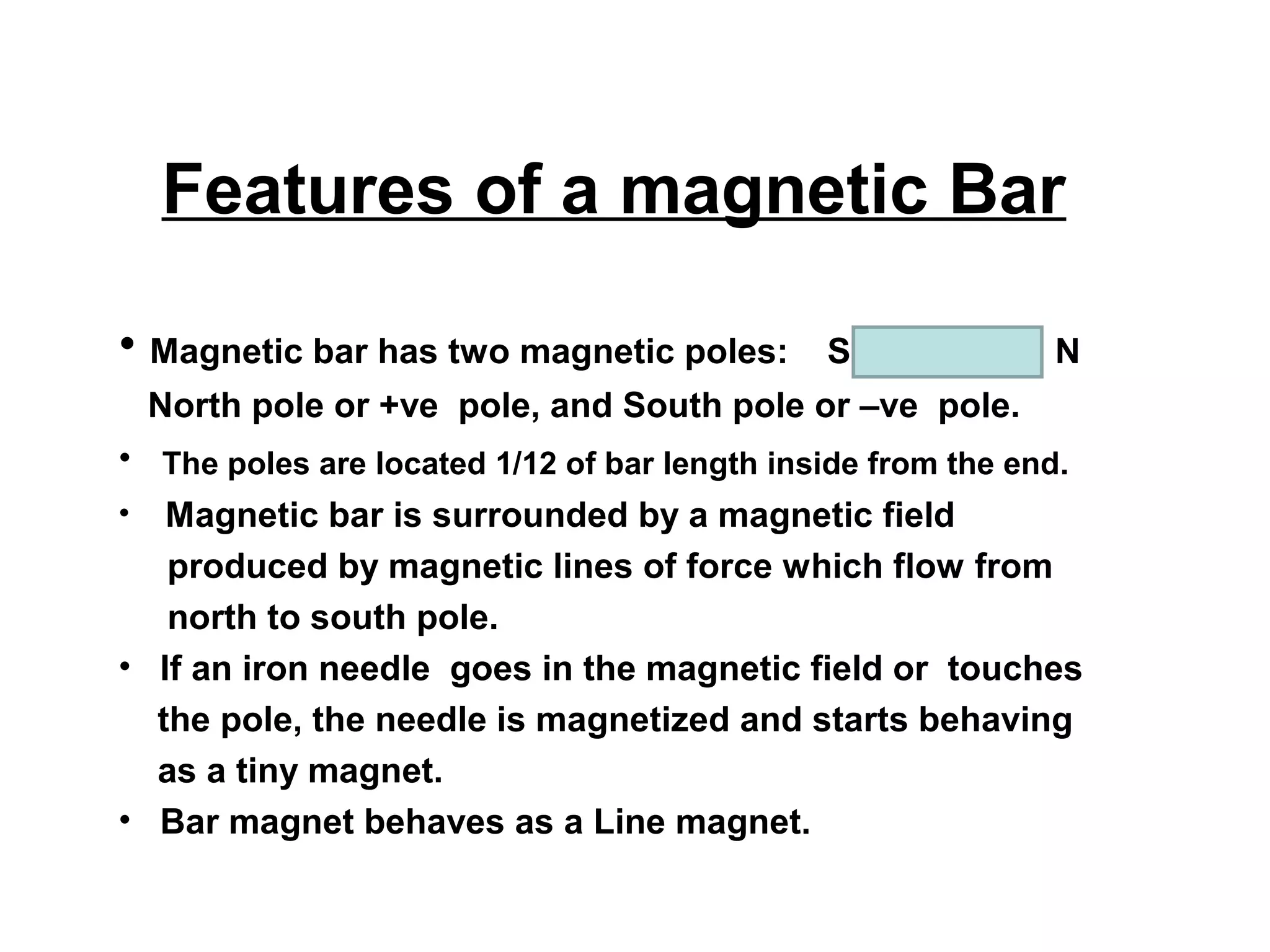 Features of a magnetic Bar
• Magnetic bar has two magnetic poles:

S

N

North pole or +ve pole, and South pole or –ve pole.
• The poles are located 1/12 of bar length inside from the end.
• Magnetic bar is surrounded by a magnetic field
produced by magnetic lines of force which flow from
north to south pole.
• If an iron needle goes in the magnetic field or touches
the pole, the needle is magnetized and starts behaving
as a tiny magnet.
• Bar magnet behaves as a Line magnet.

 