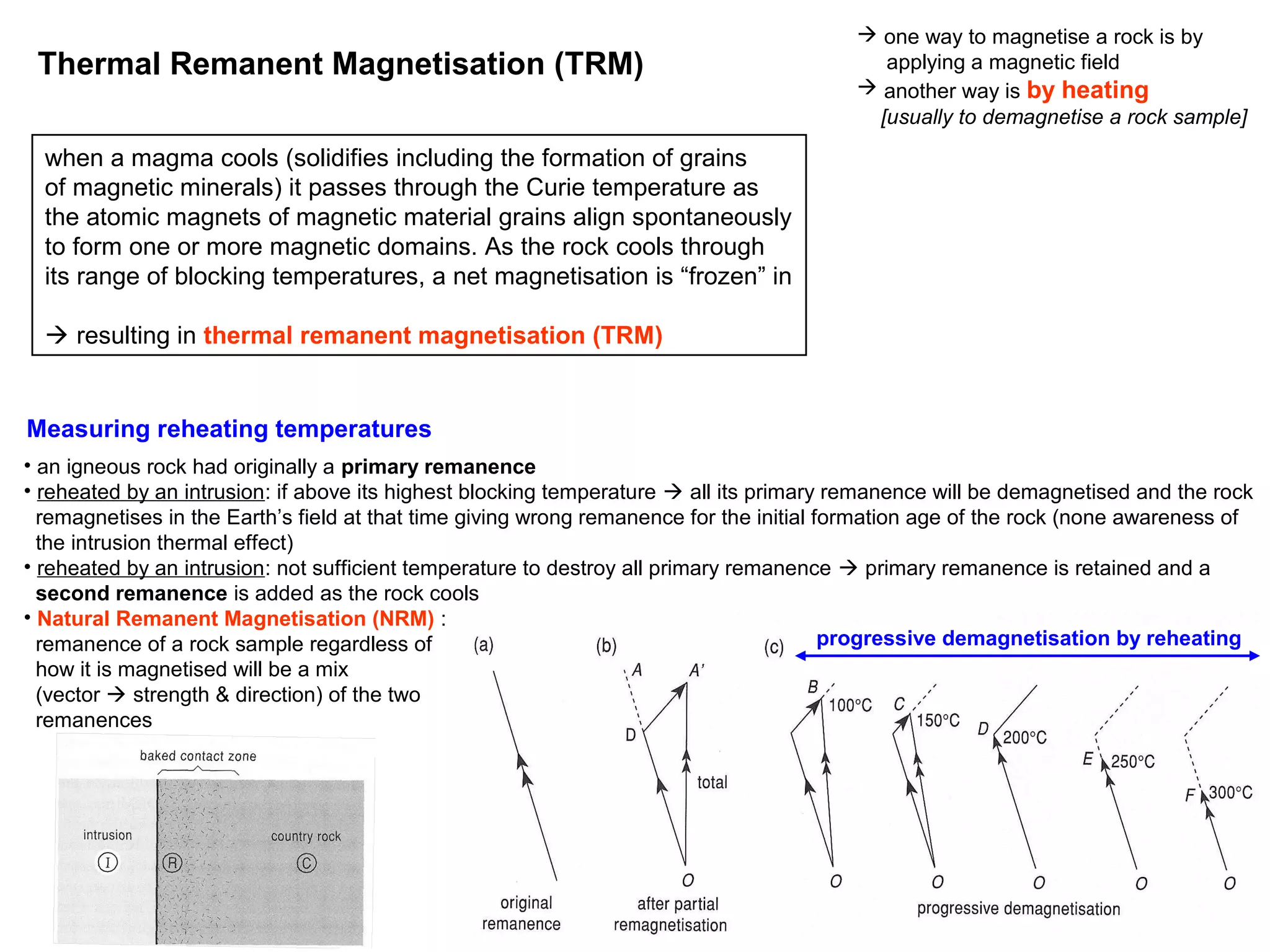 Thermal Remanent Magnetisation (TRM)

 one way to magnetise a rock is by
applying a magnetic field
 another way is by heating
[usually to demagnetise a rock sample]

when a magma cools (solidifies including the formation of grains
of magnetic minerals) it passes through the Curie temperature as
the atomic magnets of magnetic material grains align spontaneously
to form one or more magnetic domains. As the rock cools through
its range of blocking temperatures, a net magnetisation is “frozen” in
 resulting in thermal remanent magnetisation (TRM)

Measuring reheating temperatures
• an igneous rock had originally a primary remanence
• reheated by an intrusion: if above its highest blocking temperature  all its primary remanence will be demagnetised and the rock
remagnetises in the Earth’s field at that time giving wrong remanence for the initial formation age of the rock (none awareness of
the intrusion thermal effect)
• reheated by an intrusion: not sufficient temperature to destroy all primary remanence  primary remanence is retained and a
second remanence is added as the rock cools
• Natural Remanent Magnetisation (NRM) :
progressive demagnetisation by reheating
remanence of a rock sample regardless of
how it is magnetised will be a mix
(vector  strength & direction) of the two
remanences

42

 