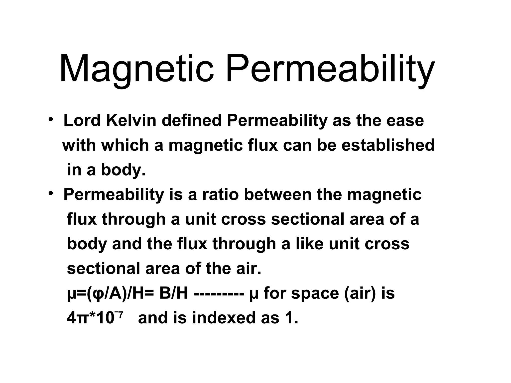 Magnetic Permeability
• Lord Kelvin defined Permeability as the ease
with which a magnetic flux can be established
in a body.
• Permeability is a ratio between the magnetic
flux through a unit cross sectional area of a
body and the flux through a like unit cross
sectional area of the air.
µ=(φ/A)/H= B/H --------- µ for space (air) is
4π*10‾7 and is indexed as 1.

 