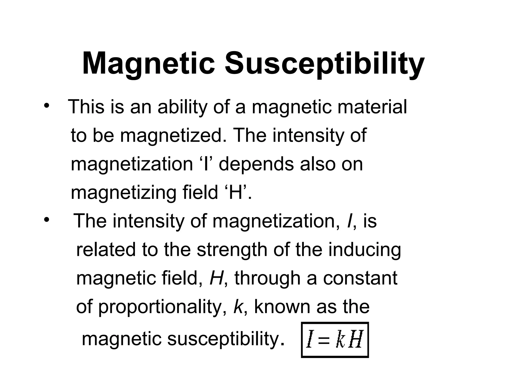 Magnetic Susceptibility
• This is an ability of a magnetic material
to be magnetized. The intensity of
magnetization ‘I’ depends also on
magnetizing field ‘H’.
• The intensity of magnetization, I, is
related to the strength of the inducing
magnetic field, H, through a constant
of proportionality, k, known as the
magnetic susceptibility.

 