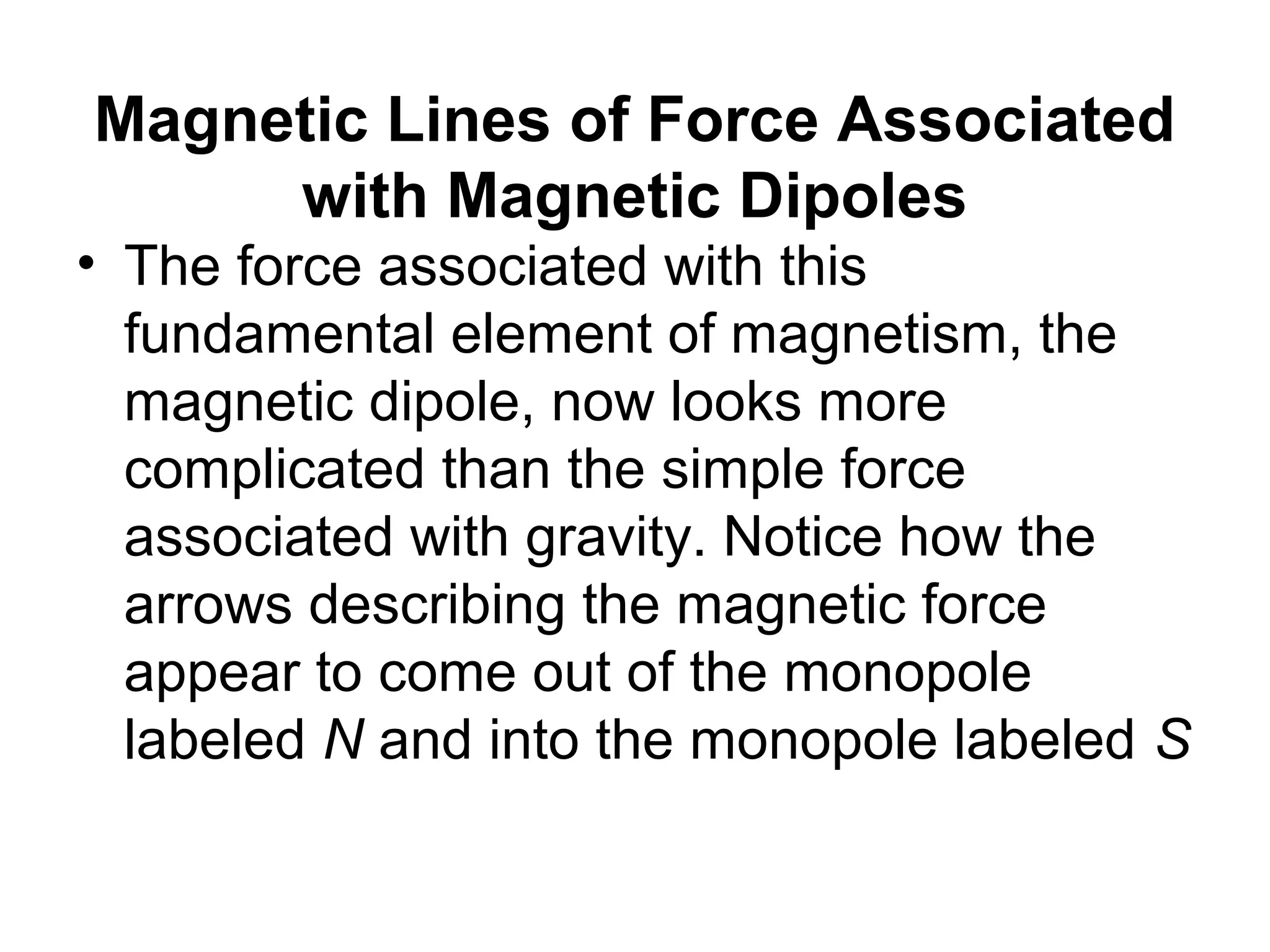 Magnetic Lines of Force Associated
with Magnetic Dipoles
• The force associated with this
fundamental element of magnetism, the
magnetic dipole, now looks more
complicated than the simple force
associated with gravity. Notice how the
arrows describing the magnetic force
appear to come out of the monopole
labeled N and into the monopole labeled S

 