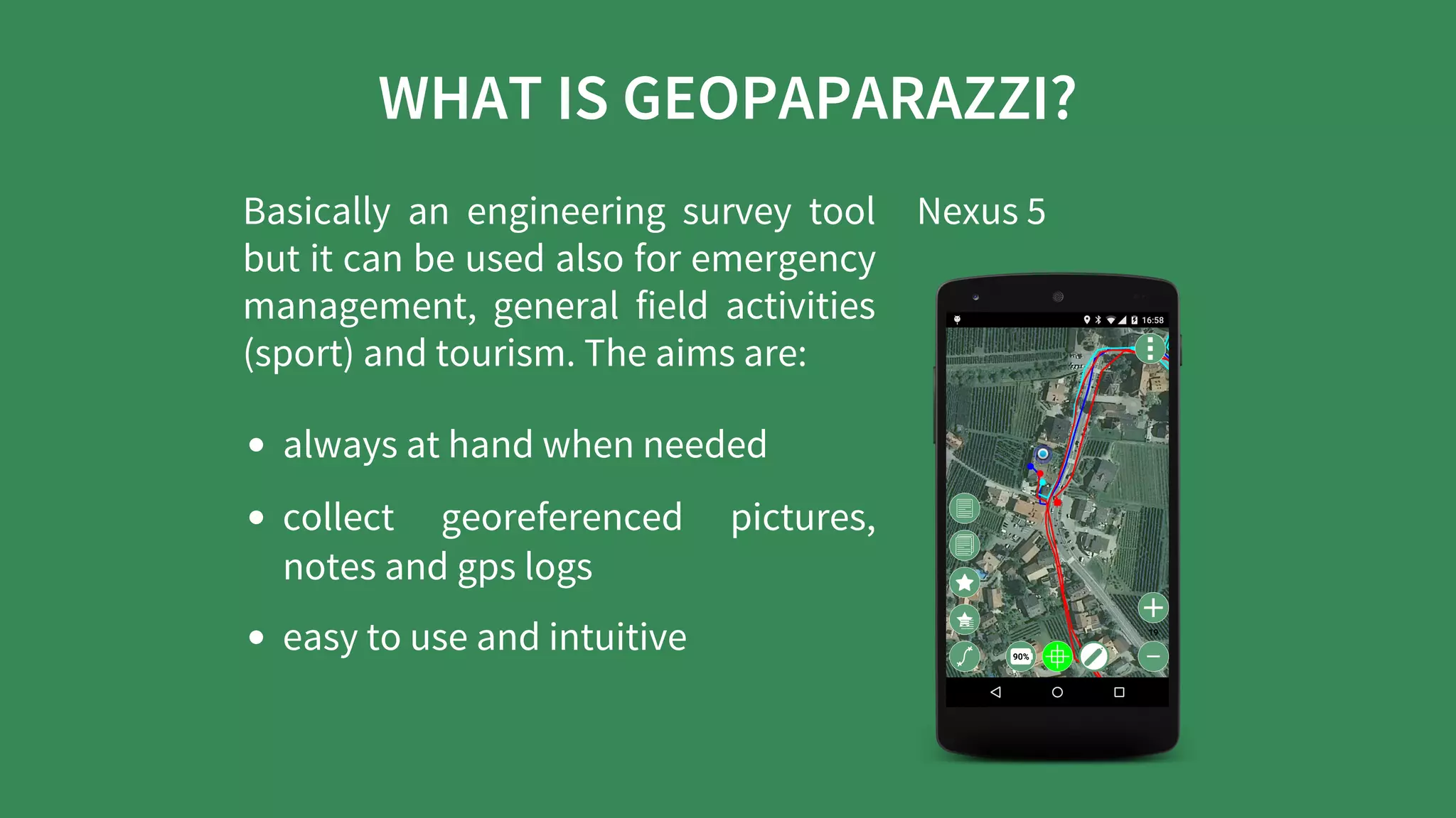 WHAT	IS	GEOPAPARAZZI?
Basically	 an	 engineering	 survey	 tool
but	it	can	be	used	also	for	emergency
management,	 general	 field	 activities
(sport)	and	tourism.	The	aims	are:
always	at	hand	when	needed
collect	 georeferenced	 pictures,
notes	and	gps	logs
easy	to	use	and	intuitive
Nexus	5
 