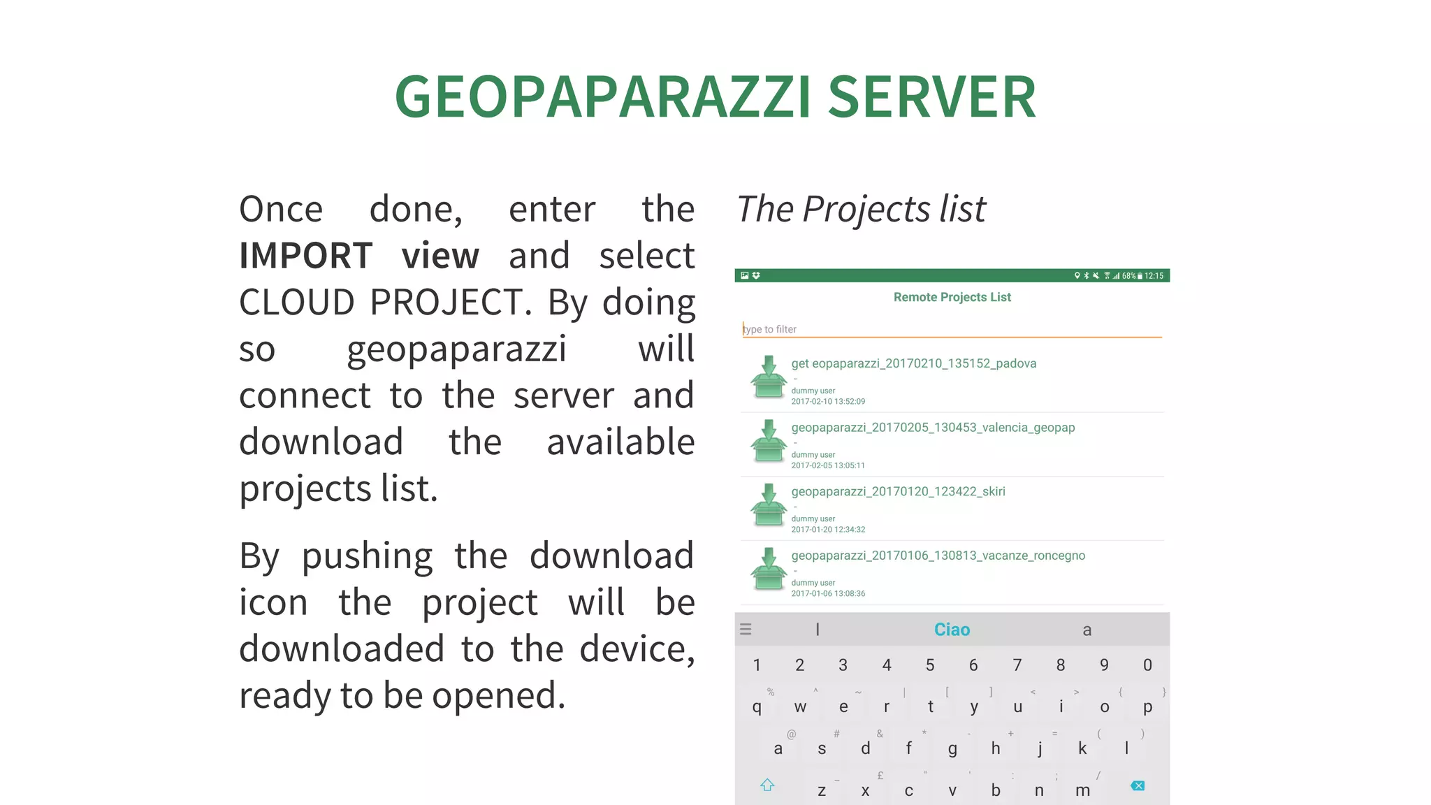 GEOPAPARAZZI	SERVER
Once	 done,	 enter	 the
IMPORT	 view	 and	 select
CLOUD	PROJECT.	By	doing
so	 geopaparazzi	 will
connect	 to	 the	 server	 and
download	 the	 available
projects	list.
By	 pushing	 the	 download
icon	 the	 project	 will	 be
downloaded	 to	 the	 device,
ready	to	be	opened.
The	Projects	list
 