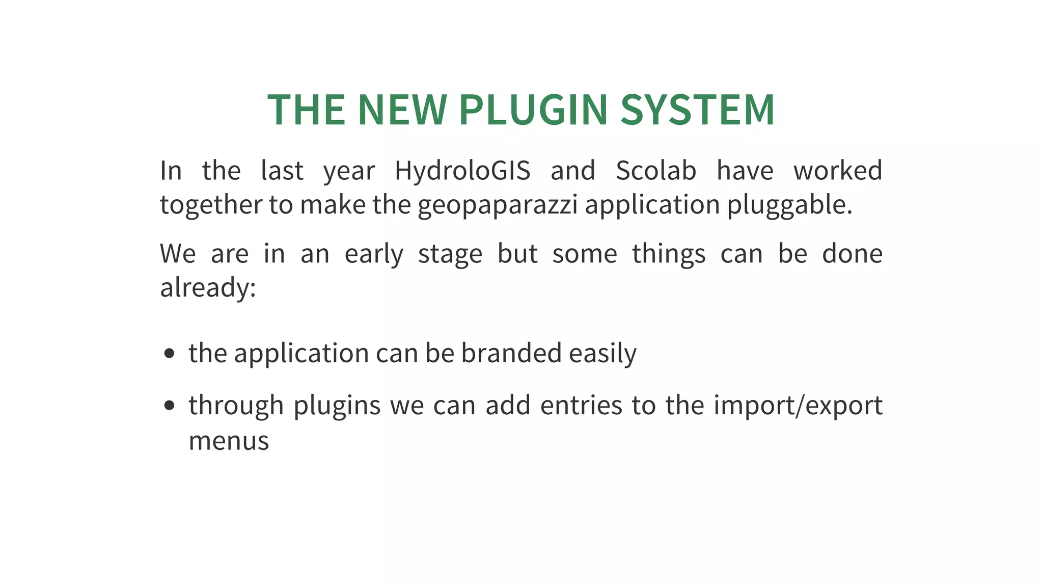 THE	NEW	PLUGIN	SYSTEM
In	 the	 last	 year	 HydroloGIS	 and	 Scolab	 have	 worked
together	to	make	the	geopaparazzi	application	pluggable.
We	 are	 in	 an	 early	 stage	 but	 some	 things	 can	 be	 done
already:
the	application	can	be	branded	easily
through	plugins	we	can	add	entries	to	the	import/export
menus
 