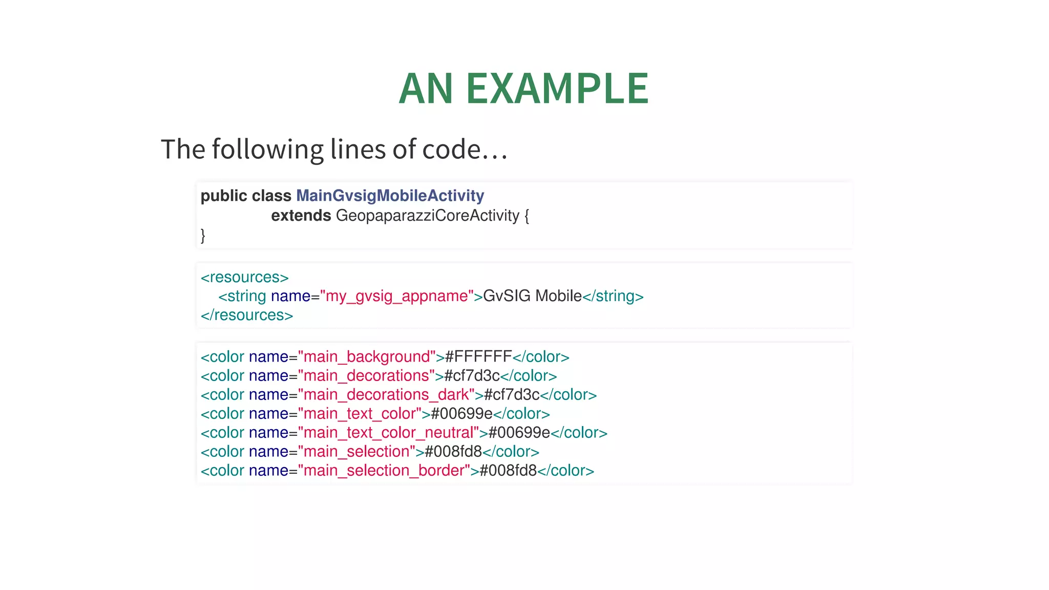 AN	EXAMPLE
The	following	lines	of	code…​
public	class	MainGvsigMobileActivity
																extends	GeopaparazziCoreActivity	{
}
<resources>
				<string	name="my_gvsig_appname">GvSIG	Mobile</string>
</resources>
<color	name="main_background">#FFFFFF</color>
<color	name="main_decorations">#cf7d3c</color>
<color	name="main_decorations_dark">#cf7d3c</color>
<color	name="main_text_color">#00699e</color>
<color	name="main_text_color_neutral">#00699e</color>
<color	name="main_selection">#008fd8</color>
<color	name="main_selection_border">#008fd8</color>
 
