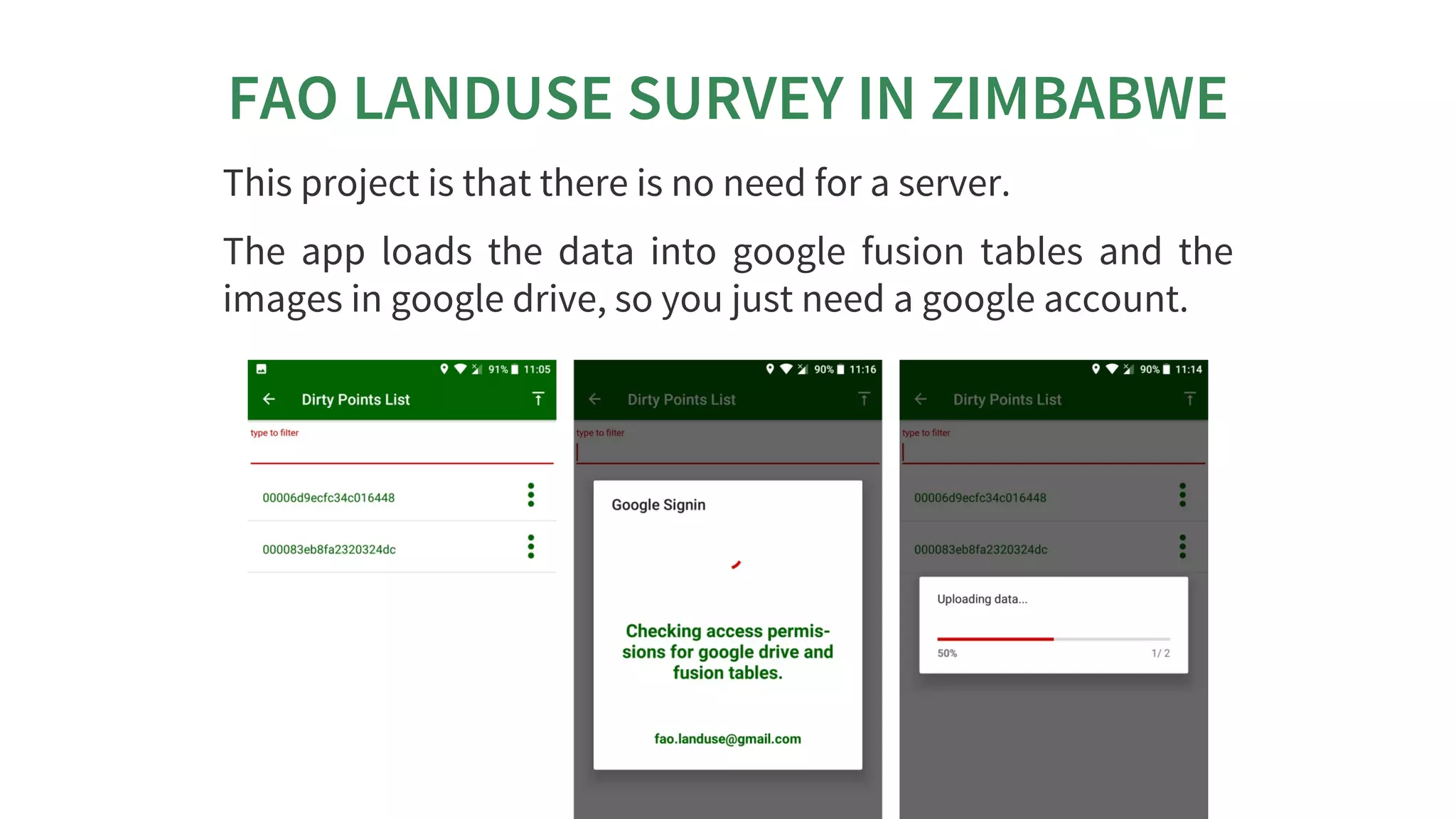 FAO	LANDUSE	SURVEY	IN	ZIMBABWE
This	project	is	that	there	is	no	need	for	a	server.
The	 app	 loads	 the	 data	 into	 google	 fusion	 tables	 and	 the
images	in	google	drive,	so	you	just	need	a	google	account.
 