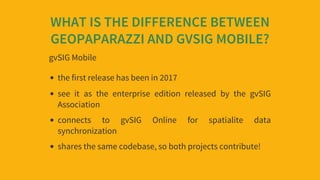 WHAT	IS	THE	DIFFERENCE	BETWEEN
GEOPAPARAZZI	AND	GVSIG	MOBILE?
gvSIG	Mobile
the	first	release	has	been	in	2017
see	 it	 as	...