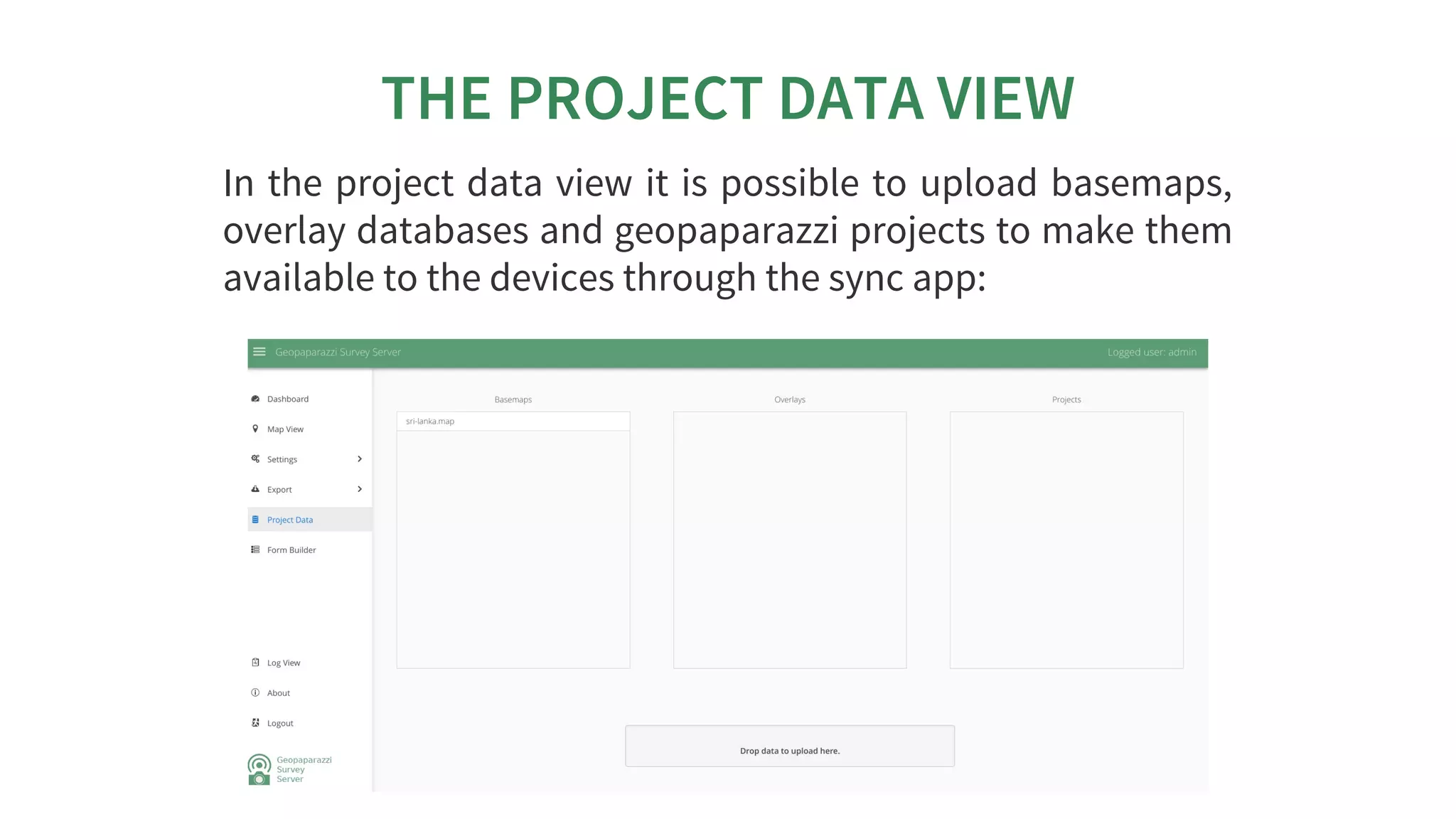 THE	PROJECT	DATA	VIEW
In	the	project	data	view	it	is	possible	to	upload	basemaps,
overlay	databases	and	geopaparazzi	projects	to	make	them
available	to	the	devices	through	the	sync	app:
 