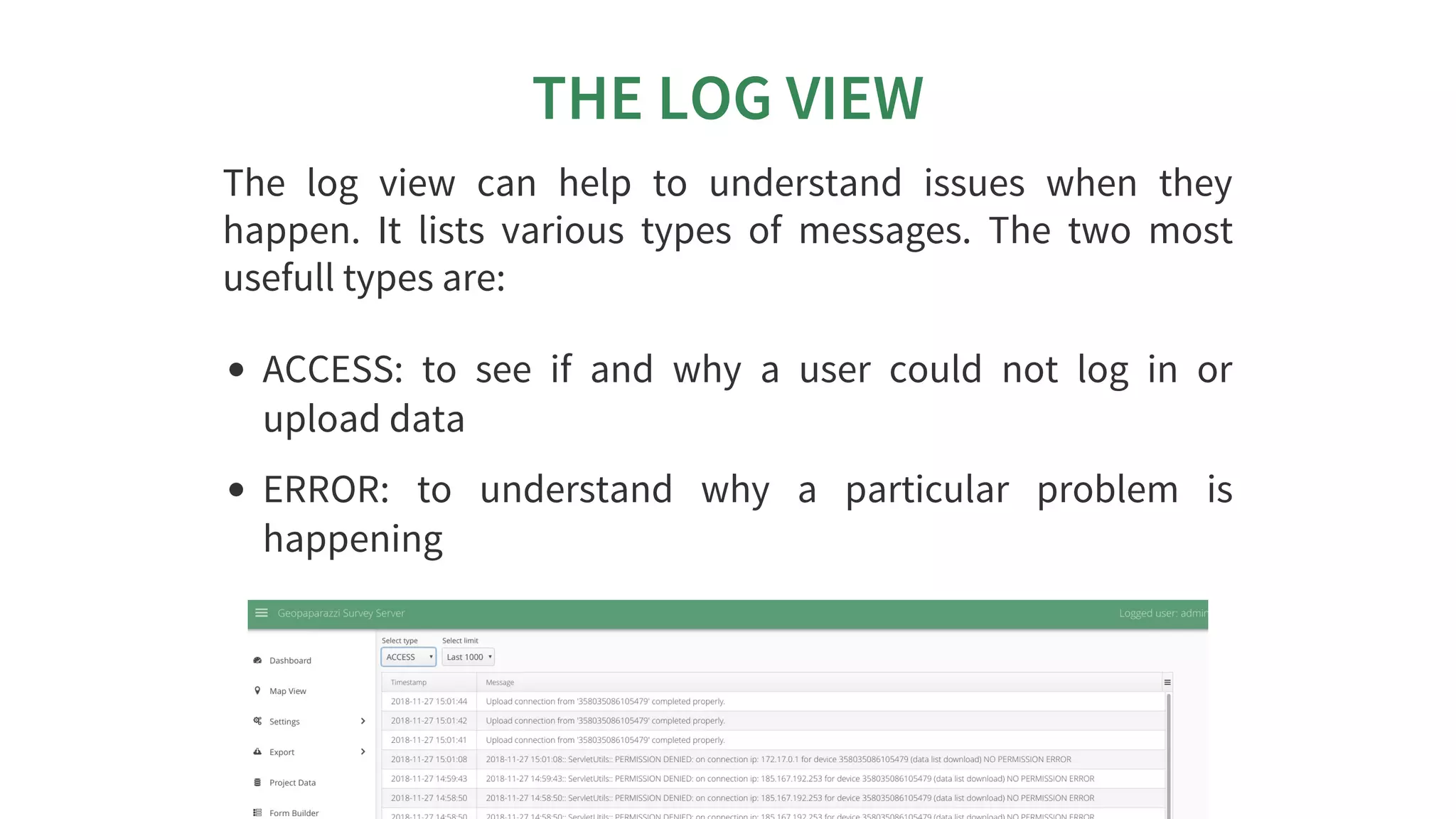 THE	LOG	VIEW
The	 log	 view	 can	 help	 to	 understand	 issues	 when	 they
happen.	 It	 lists	 various	 types	 of	 messages.	 The	 two	 most
usefull	types	are:
ACCESS:	 to	 see	 if	 and	 why	 a	 user	 could	 not	 log	 in	 or
upload	data
ERROR:	 to	 understand	 why	 a	 particular	 problem	 is
happening
 