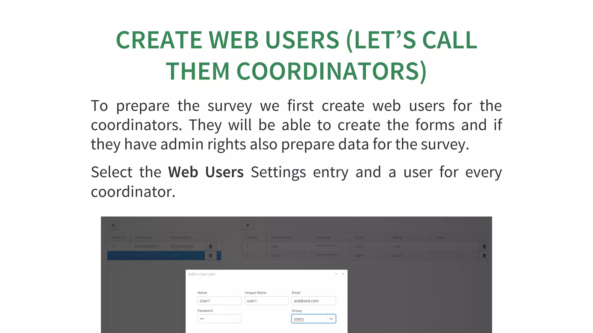 CREATE	WEB	USERS	(LET’S	CALL
THEM	COORDINATORS)
To	 prepare	 the	 survey	 we	 first	 create	 web	 users	 for	 the
coordinators.	 They	 will	 be	 able	 to	 create	 the	 forms	 and	 if
they	have	admin	rights	also	prepare	data	for	the	survey.
Select	 the	 Web	 Users	 Settings	 entry	 and	 a	 user	 for	 every
coordinator.
 