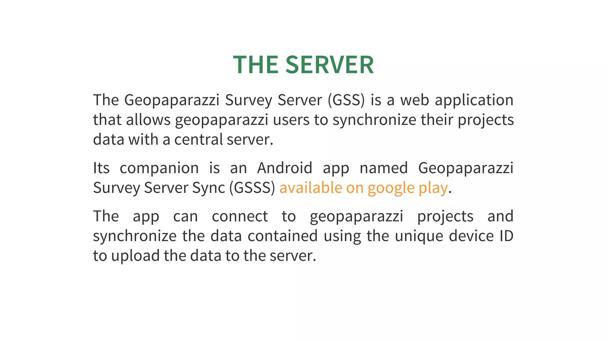 THE	SERVER
The	Geopaparazzi	Survey	Server	(GSS)	is	a	web	application
that	allows	geopaparazzi	users	to	synchronize	their	projects
data	with	a	central	server.
Its	 companion	 is	 an	 Android	 app	 named	 Geopaparazzi
Survey	Server	Sync	(GSSS)	 .
The	 app	 can	 connect	 to	 geopaparazzi	 projects	 and
synchronize	the	data	contained	using	the	unique	device	ID
to	upload	the	data	to	the	server.
available	on	google	play
 