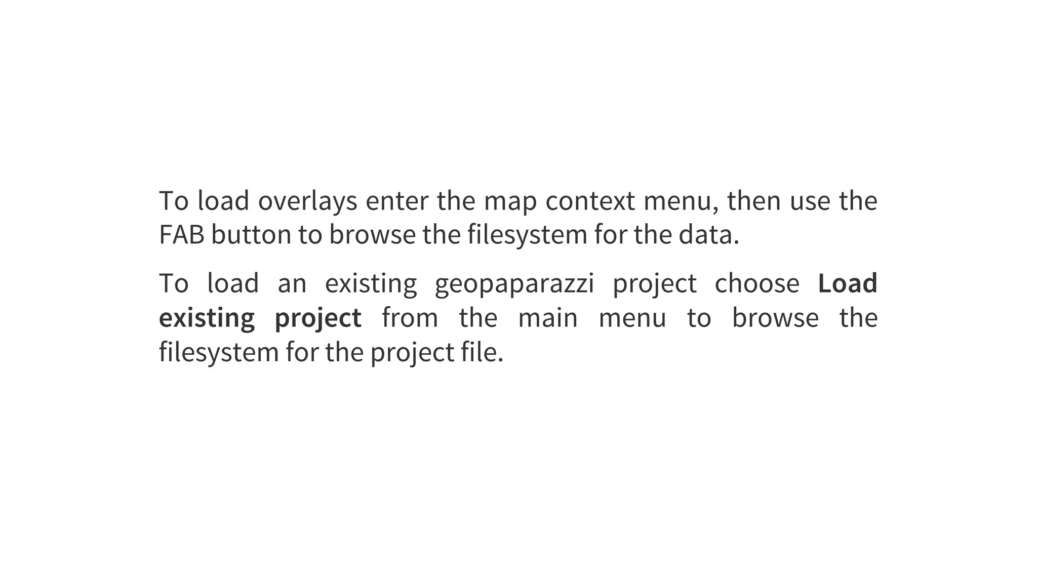 To	load	overlays	enter	the	map	context	menu,	then	use	the
FAB	button	to	browse	the	filesystem	for	the	data.
To	 load	 an	 existing	 geopaparazzi	 project	 choose	 Load
existing	 project	 from	 the	 main	 menu	 to	 browse	 the
filesystem	for	the	project	file.
 