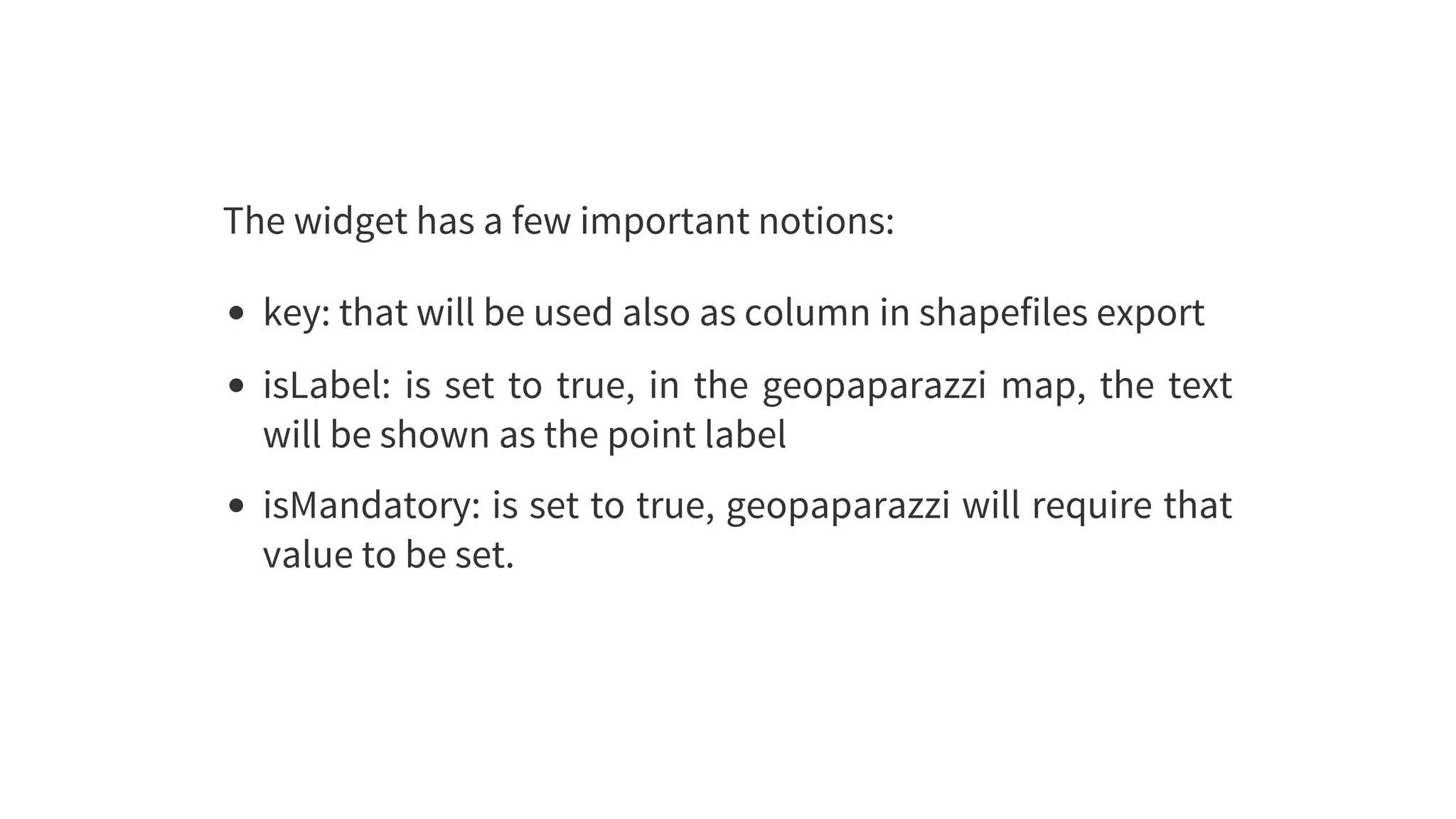 The	widget	has	a	few	important	notions:
key:	that	will	be	used	also	as	column	in	shapefiles	export
isLabel:	is	set	to	true,	in	the	geopaparazzi	map,	the	text
will	be	shown	as	the	point	label
isMandatory:	is	set	to	true,	geopaparazzi	will	require	that
value	to	be	set.
 