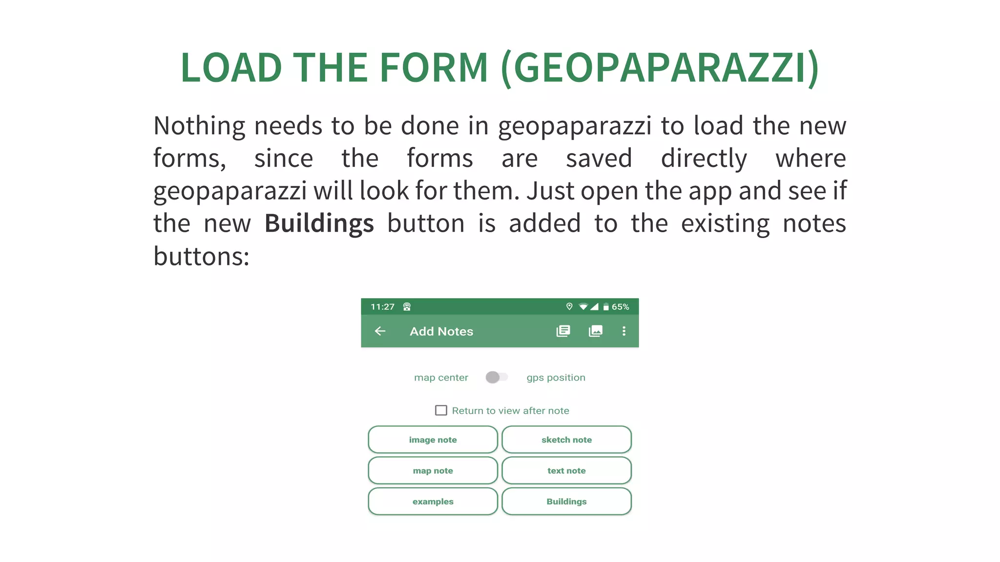 LOAD	THE	FORM	(GEOPAPARAZZI)
Nothing	needs	to	be	done	in	geopaparazzi	to	load	the	new
forms,	 since	 the	 forms	 are	 saved	 directly	 where
geopaparazzi	will	look	for	them.	Just	open	the	app	and	see	if
the	 new	 Buildings	 button	 is	 added	 to	 the	 existing	 notes
buttons:
 