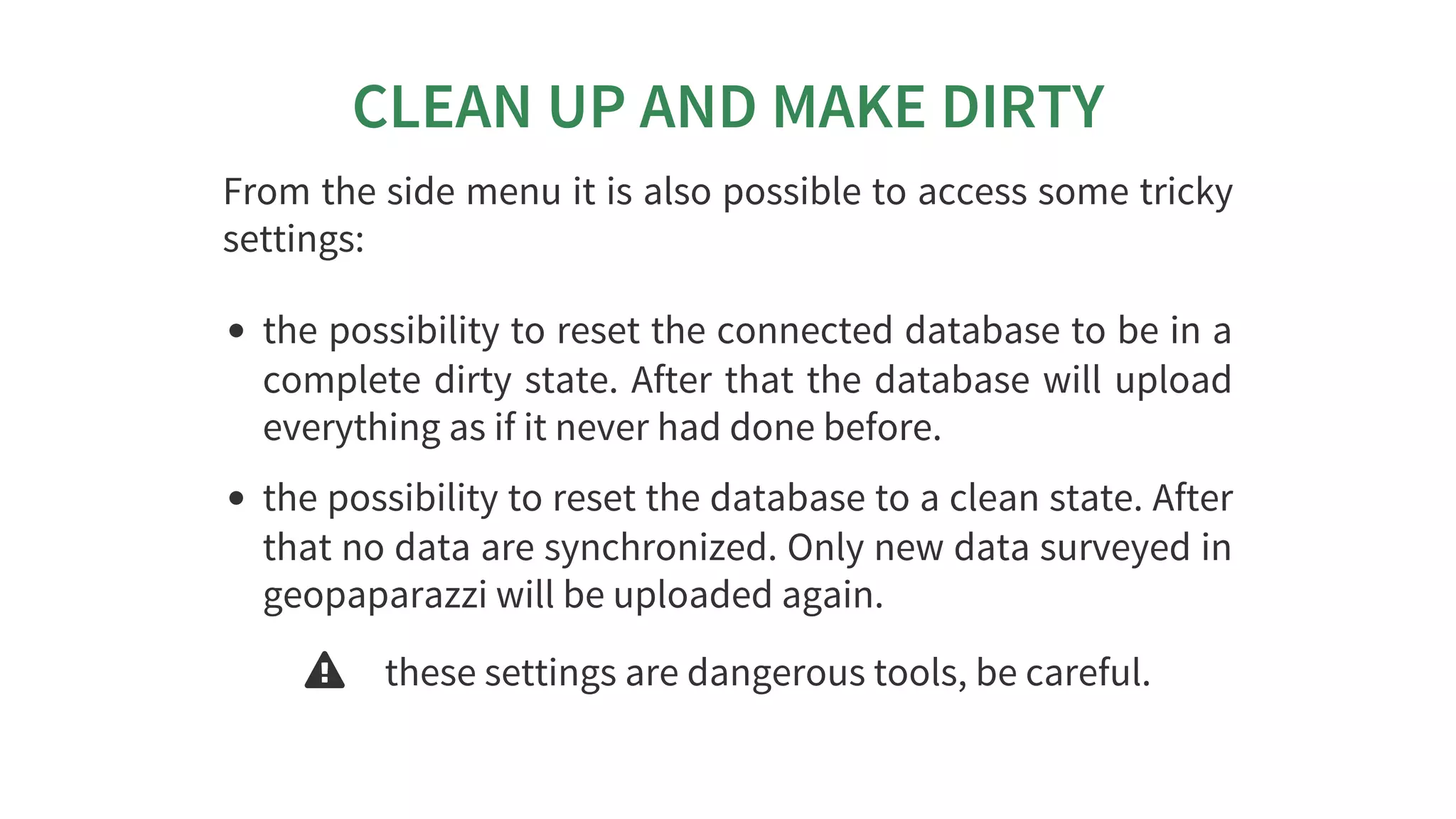 CLEAN	UP	AND	MAKE	DIRTY
From	the	side	menu	it	is	also	possible	to	access	some	tricky
settings:
the	possibility	to	reset	the	connected	database	to	be	in	a
complete	dirty	state.	After	that	the	database	will	upload
everything	as	if	it	never	had	done	before.
the	possibility	to	reset	the	database	to	a	clean	state.	After
that	no	data	are	synchronized.	Only	new	data	surveyed	in
geopaparazzi	will	be	uploaded	again.
 these	settings	are	dangerous	tools,	be	careful.
 