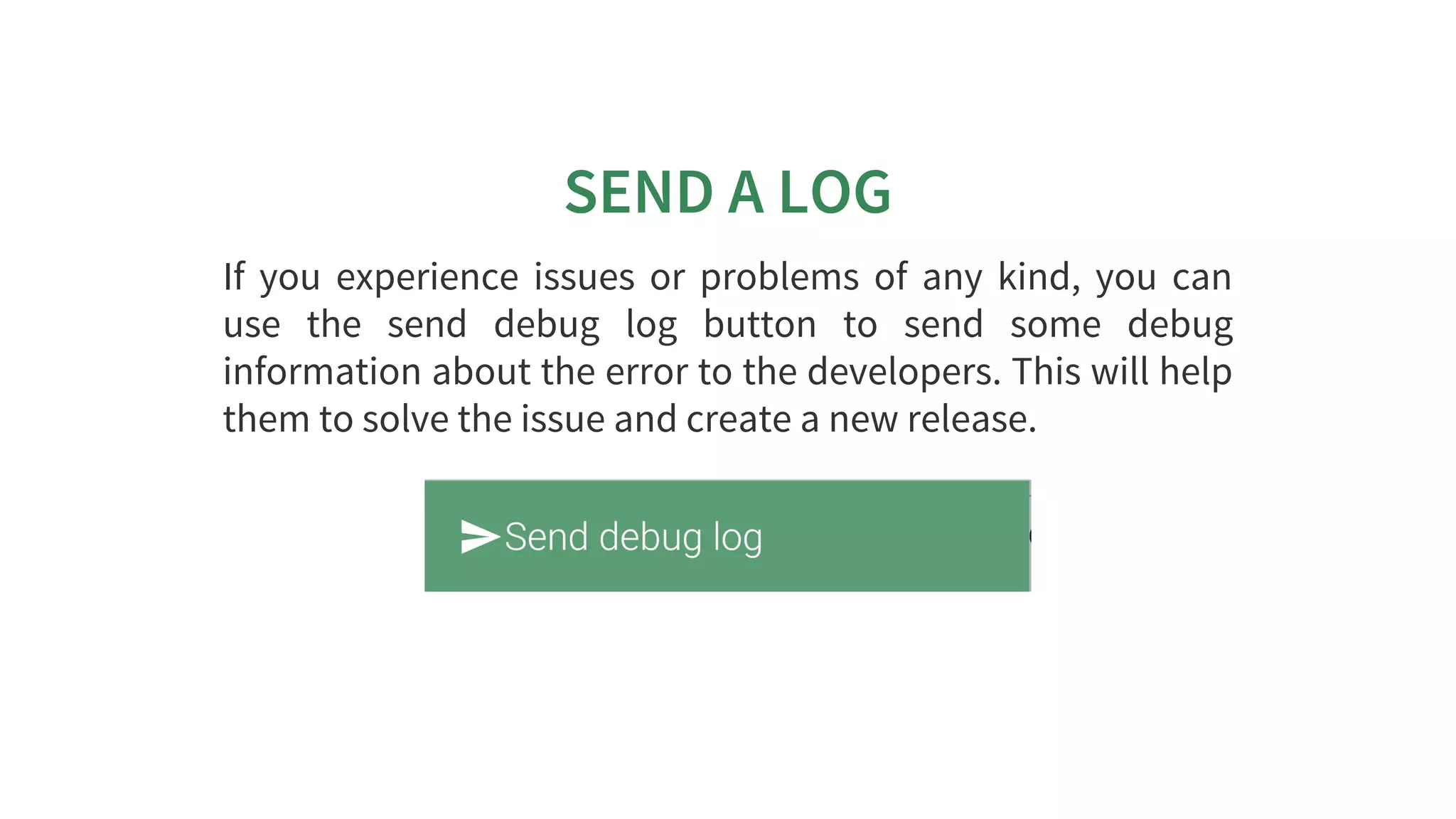 SEND	A	LOG
If	 you	 experience	 issues	 or	 problems	 of	 any	 kind,	 you	 can
use	 the	 send	 debug	 log	 button	 to	 send	 some	 debug
information	about	the	error	to	the	developers.	This	will	help
them	to	solve	the	issue	and	create	a	new	release.
 