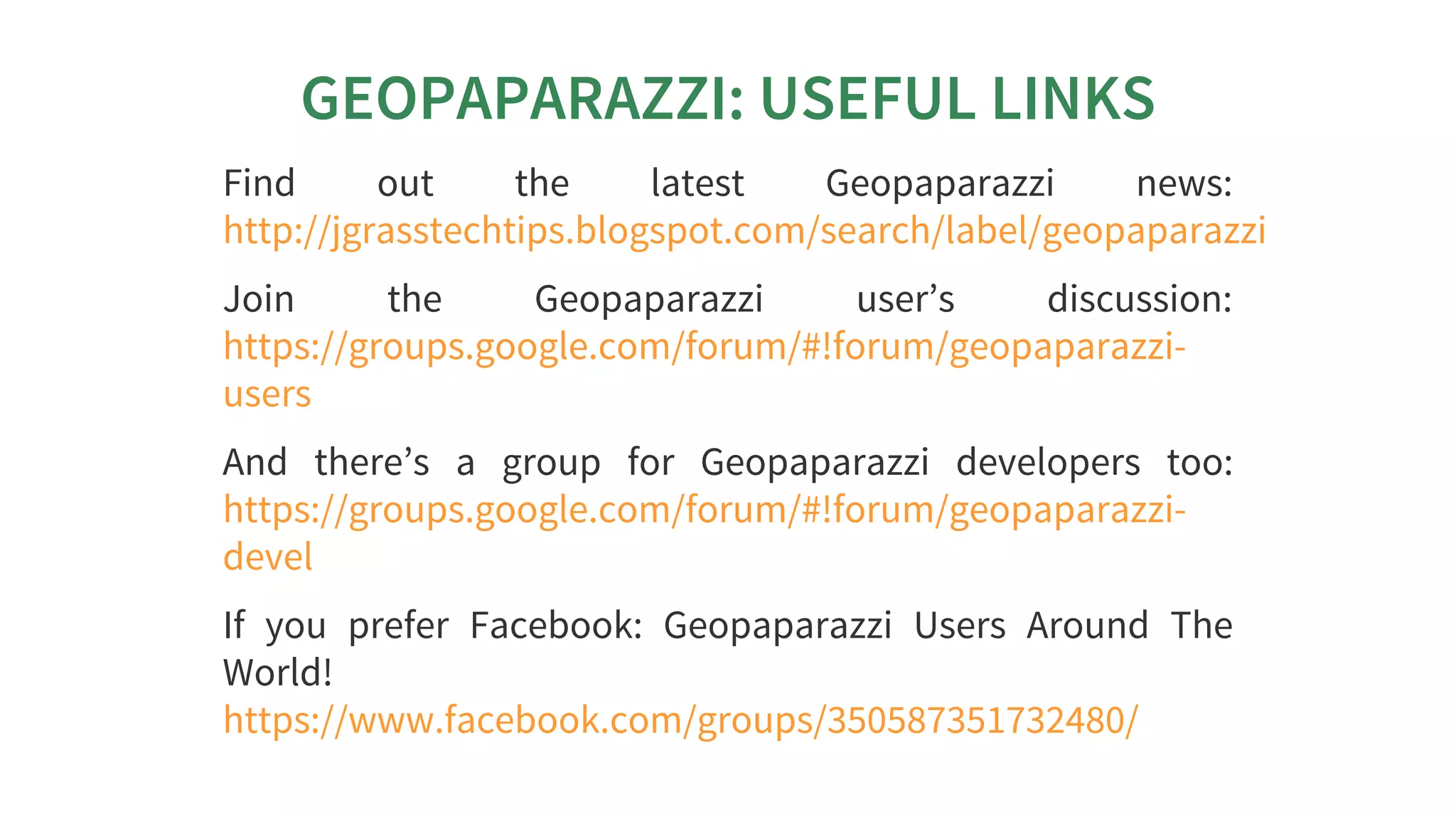 GEOPAPARAZZI:	USEFUL	LINKS
Find	 out	 the	 latest	 Geopaparazzi	 news:
Join	 the	 Geopaparazzi	 user’s	 discussion:
And	 there’s	 a	 group	 for	 Geopaparazzi	 developers	 too:
If	 you	 prefer	 Facebook:	 Geopaparazzi	 Users	 Around	 The
World!
http://jgrasstechtips.blogspot.com/search/label/geopaparazzi
https://groups.google.com/forum/#!forum/geopaparazzi-
users
https://groups.google.com/forum/#!forum/geopaparazzi-
devel
https://www.facebook.com/groups/350587351732480/
 