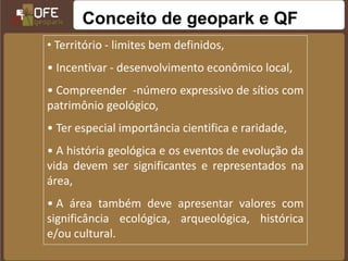 Conceito de geopark e QF
• Território - limites bem definidos,
• Incentivar - desenvolvimento econômico local,
• Compreender -número expressivo de sítios com
patrimônio geológico,
• Ter especial importância cientifica e raridade,
• A história geológica e os eventos de evolução da
vida devem ser significantes e representados na
área,
• A área também deve apresentar valores com
significância ecológica, arqueológica, histórica
e/ou cultural.
 