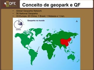 Conceito de geopark e QF
•   Global Geoparks Network
•   56 National Geoparks
•   33 Europa, 20 China, 1 Brasil, 1 Malasia e 1 Iran.
•   17 Membros da Rede Mundial de Geoparques UNESCO.
 