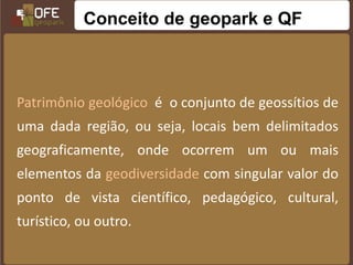 Conceito de geopark e QF



Patrimônio geológico é o conjunto de geossítios de
uma dada região, ou seja, locais bem delimitados
geograficamente, onde ocorrem um ou mais
elementos da geodiversidade com singular valor do
ponto de vista científico, pedagógico, cultural,
turístico, ou outro.
 