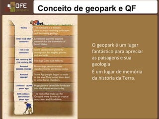 Conceito de geopark e QF



             O geopark é um lugar
             fantástico para apreciar
             as paisagens e sua
             geologia
             É um lugar de memória
             da história da Terra.
 