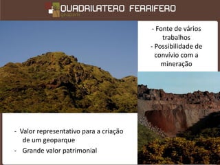 - Fonte de vários
                                             trabalhos
                                        - Possibilidade de
                                          convívio com a
                                            mineração




- Valor representativo para a criação
   de um geoparque
- Grande valor patrimonial
 