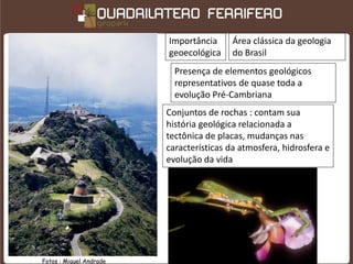 Importância      Área clássica da geologia
                         geoecológica     do Brasil
                           Presença de elementos geológicos
                           representativos de quase toda a
                           evolução Pré-Cambriana
                         Conjuntos de rochas : contam sua
                         história geológica relacionada a
                         tectônica de placas, mudanças nas
                         características da atmosfera, hidrosfera e
                         evolução da vida




Fotos : Miguel Andrade
 