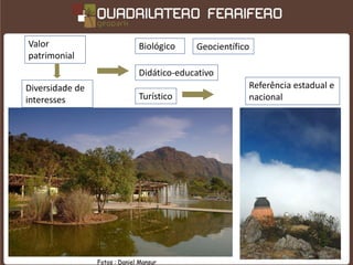 Valor                          Biológico    Geocientífico
patrimonial
                               Didático-educativo
Diversidade de                                          Referência estadual e
interesses                     Turístico                nacional




                 Fotos : Daniel Mansur
 
