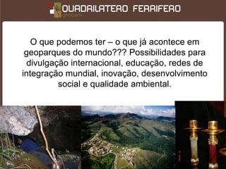 O que podemos ter – o que já acontece em
 geoparques do mundo??? Possibilidades para
  divulgação internacional, educação, redes de
integração mundial, inovação, desenvolvimento
          social e qualidade ambiental.
 