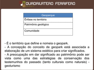 Geoparque
             Ênfase no território
             Patrimônio geológico

             Comunidade



- É o território que define e nomeia o geopark.
- A concepção do conceito de geopark está associada a
elaboração de um sistema estético para criar significados.
- A preocupação em dar significado ao patrimônio pode ser
vista como uma das estratégias de conservação dos
testemunhos do passado (tanto culturais como naturais) -
geoturismo
 