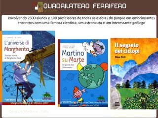 envolvendo 2500 alunos e 100 professores de todas as escolas do parque em emocionantes
       encontros com uma famosa cientista, um astronauta e um interessante geólogo




gli alunni della II e III Media con l’astrofisica
     Margherita Hack il 27 Ottobre 2007             gli alunni della I Media con l’astronauta Guido
                                                              Guidoni il 29 Febbraio 2008

  Geopark Madonie - Itália                                                                            e gli alunni della IV e V Elementare con il
                                                                                                         geologo Dino Ticli il 10 Marzo 2008
 