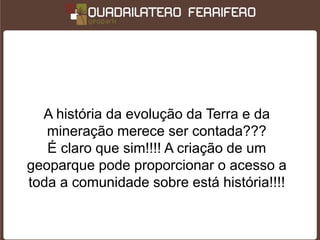 A história da evolução da Terra e da
   mineração merece ser contada???
   É claro que sim!!!! A criação de um
geoparque pode proporcionar o acesso a
toda a comunidade sobre está história!!!!
 